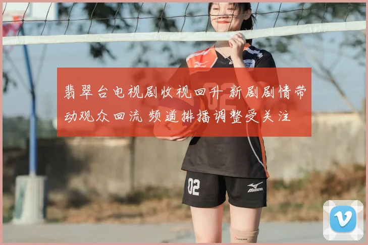 翡翠台电视剧收视回升 新剧剧情带动观众回流 频道排播调整受关注