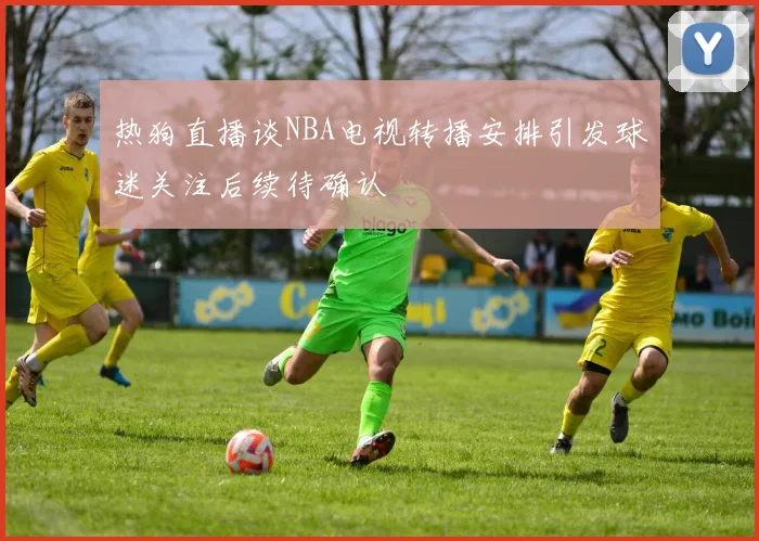 热狗直播谈NBA电视转播安排引发球迷关注后续待确认