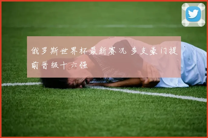 俄罗斯世界杯最新赛况 多支豪门提前晋级十六强
