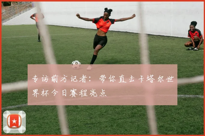 专访前方记者:带你直击卡塔尔世界杯今日赛程亮点