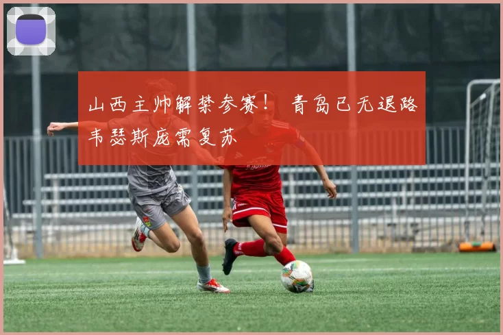 山西主帅解禁参赛！ 青岛已无退路韦瑟斯庞需复苏
