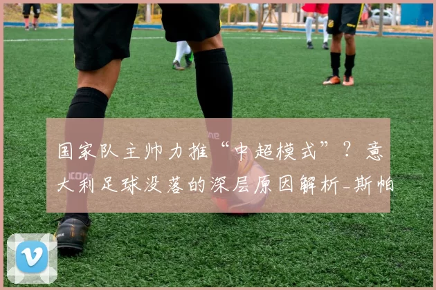 国家队主帅力推“中超模式”？意大利足球没落的深层原因解析_斯帕莱蒂_资深球员_经验