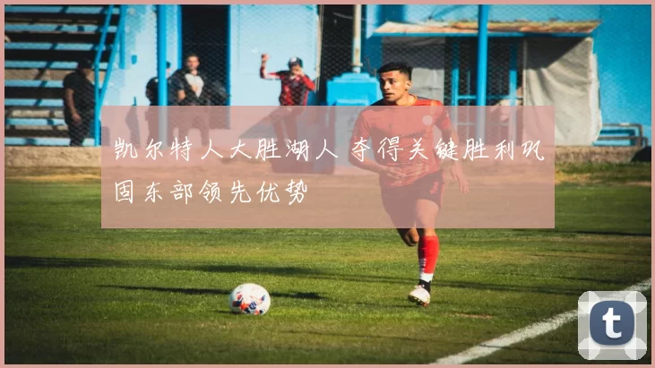 凯尔特人大胜湖人 夺得关键胜利巩固东部领先优势