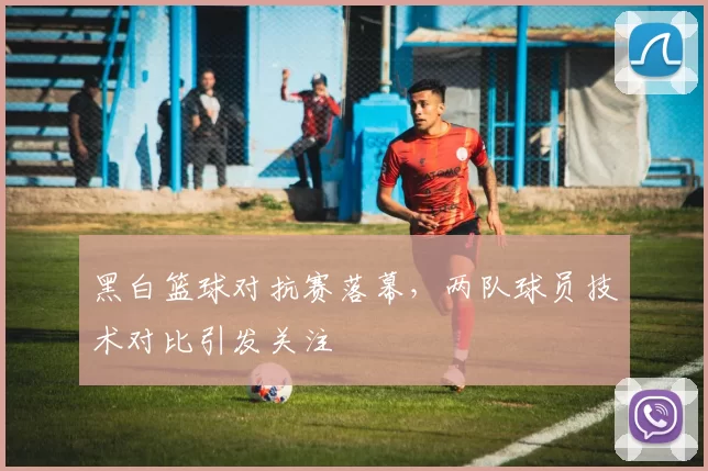 黑白篮球对抗赛落幕，两队球员技术对比引发关注