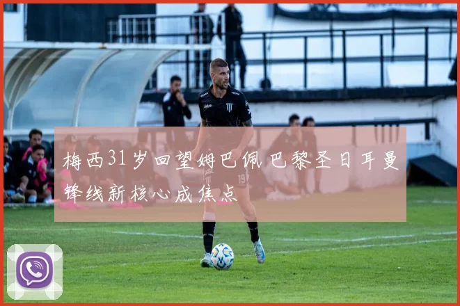 梅西31岁回望姆巴佩 巴黎圣日耳曼锋线新核心成焦点