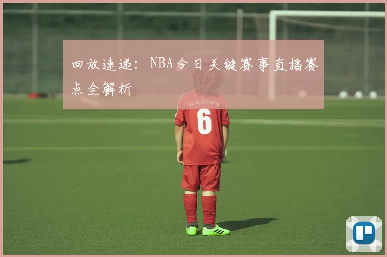 回放速递：NBA今日关键赛事直播赛点全解析
