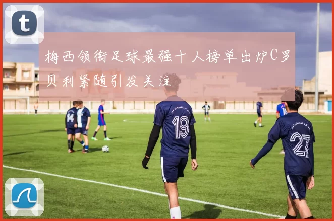 梅西领衔足球最强十人榜单出炉C罗贝利紧随引发关注