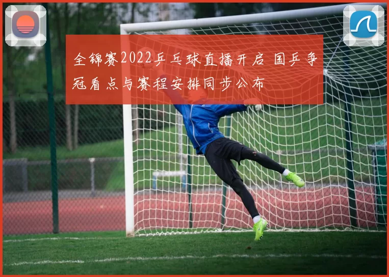 全锦赛2022乒乓球直播开启 国乒争冠看点与赛程安排同步公布