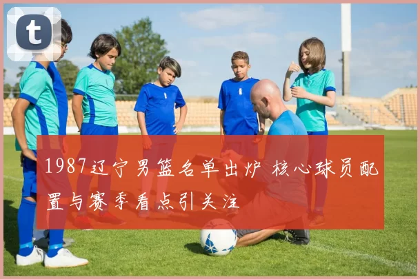 1987辽宁男篮名单出炉 核心球员配置与赛季看点引关注