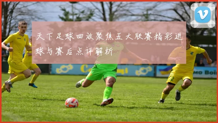 天下足球回放聚焦五大联赛精彩进球与赛后点评解析