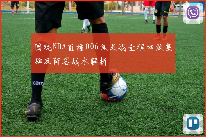 围观NBA直播006焦点战全程回放集锦及阵容战术解析