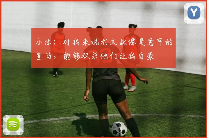 小法：对我来说尤文就像是意甲的皇马，能够双杀他们让我自豪