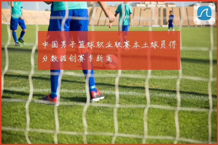 中国男子篮球职业联赛本土球员得分数据创赛季新高