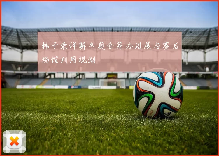 韩子荣详解冬奥会筹办进展与赛后场馆利用规划