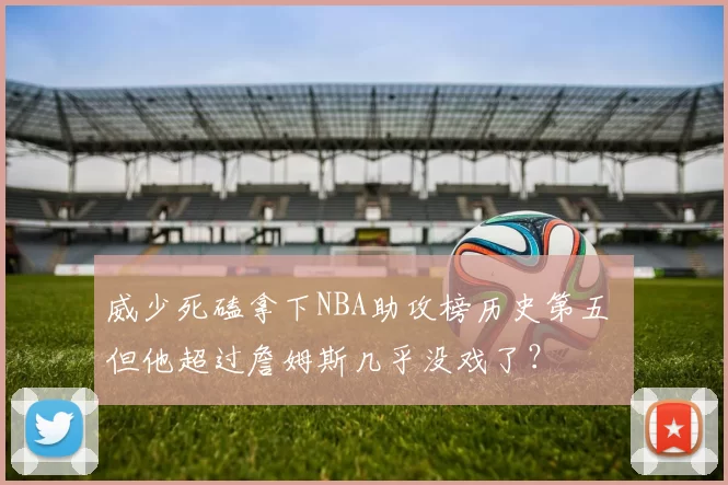 威少死磕拿下NBA助攻榜历史第五 但他超过詹姆斯几乎没戏了？