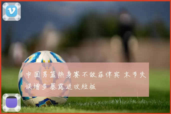 中国男篮热身赛不敌菲律宾 末节失误增多暴露进攻短板