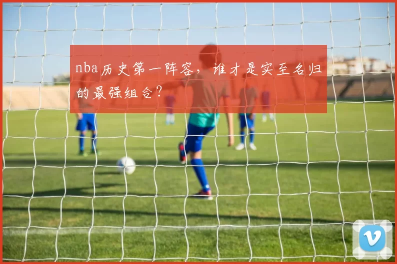 nba历史第一阵容，谁才是实至名归的最强组合？