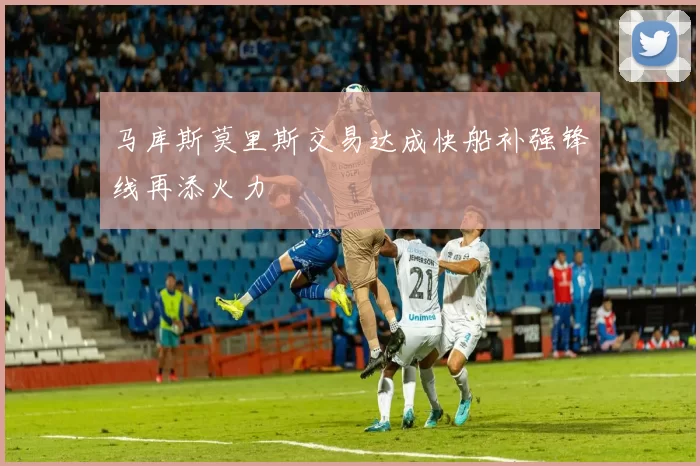 马库斯莫里斯交易达成快船补强锋线再添火力