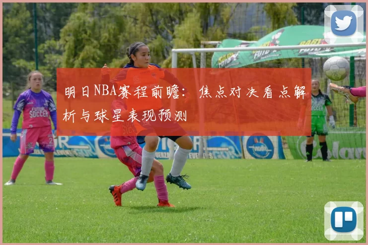 明日NBA赛程前瞻：焦点对决看点解析与球星表现预测