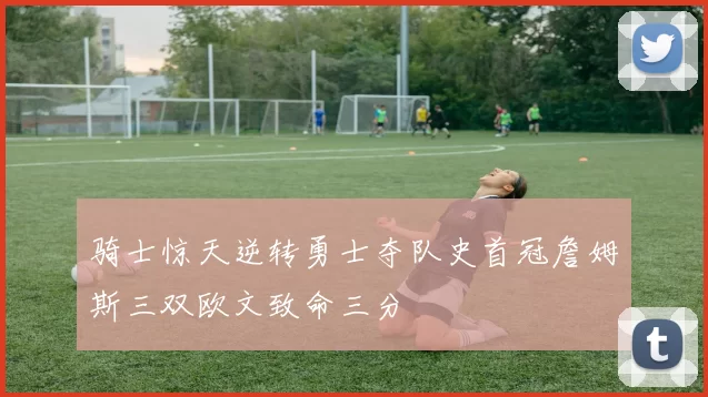 骑士惊天逆转勇士夺队史首冠詹姆斯三双欧文致命三分