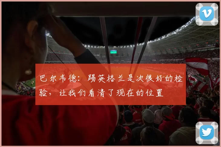 巴尔韦德：踢英格兰是次很好的检验，让我们看清了现在的位置