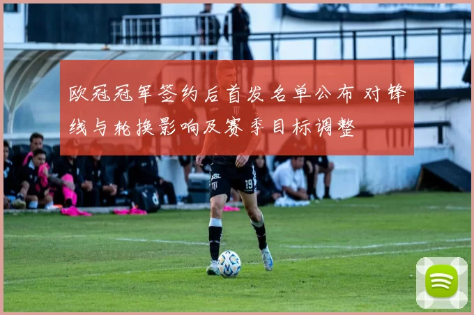 欧冠冠军签约后首发名单公布 对锋线与轮换影响及赛季目标调整