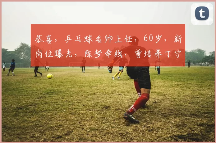 恭喜，乒乓球名帅上任，60岁，新岗位曝光，陈梦牵线，曾培养丁宁