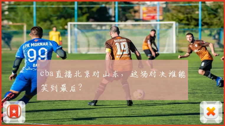 cba直播北京对山东，这场对决谁能笑到最后？