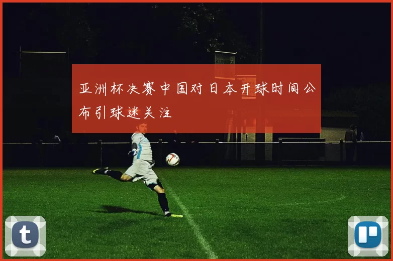 亚洲杯决赛中国对日本开球时间公布引球迷关注