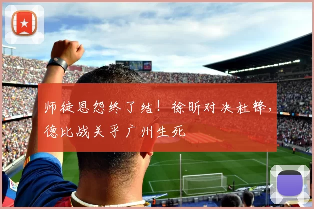 师徒恩怨终了结！徐昕对决杜锋，德比战关乎广州生死