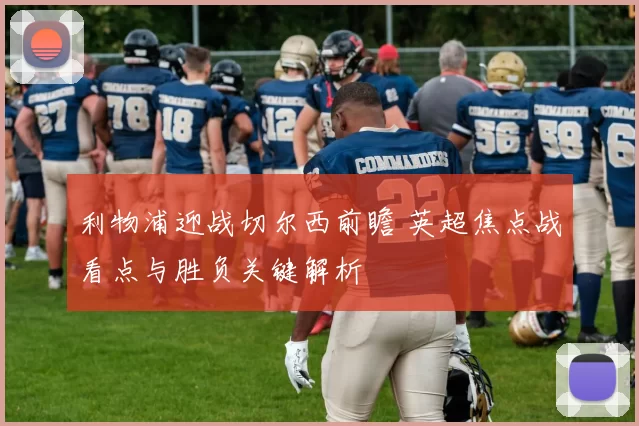 利物浦迎战切尔西前瞻 英超焦点战看点与胜负关键解析