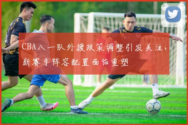 CBA八一队外援政策调整引发关注，新赛季阵容配置面临重塑