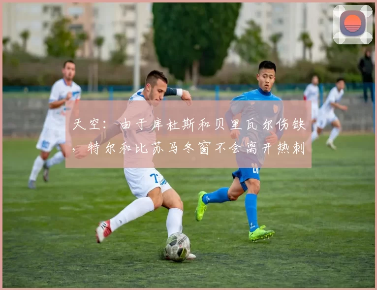 天空:由于库杜斯和贝里瓦尔伤缺,特尔和比苏马冬窗不会离开热刺