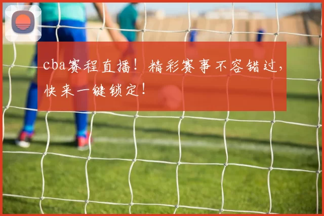 cba赛程直播!精彩赛事不容错过,快来一键锁定!