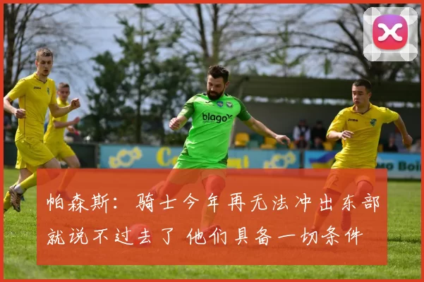 帕森斯：骑士今年再无法冲出东部就说不过去了 他们具备一切条件
