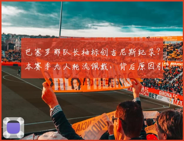 巴塞罗那队长袖标创吉尼斯纪录？本赛季九人轮流佩戴，背后原因引人深思