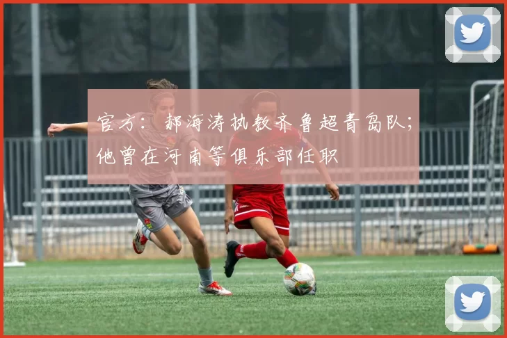 官方:郝海涛执教齐鲁超青岛队;他曾在河南等俱乐部任职
