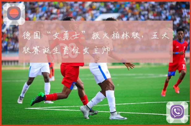 德国“女勇士”救火柏林联，五大联赛诞生首位女主帅