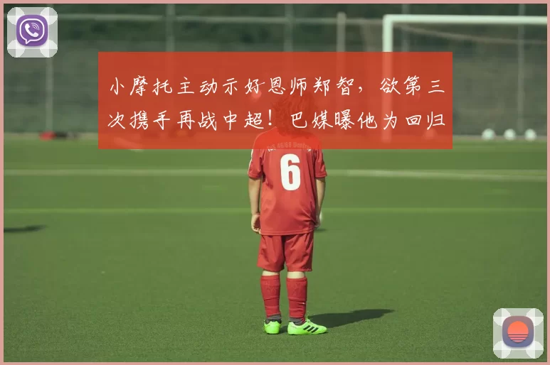 小摩托主动示好恩师郑智，欲第三次携手再战中超！巴媒曝他为回归大幅降薪_国脚_机会_广州队