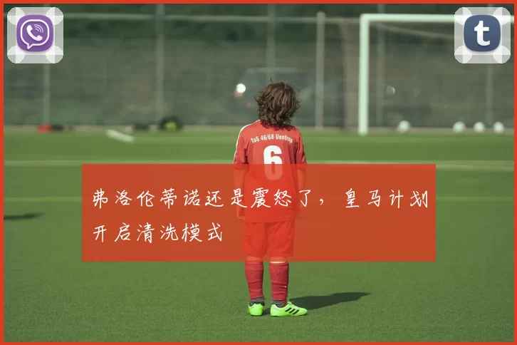 弗洛伦蒂诺还是震怒了，皇马计划开启清洗模式