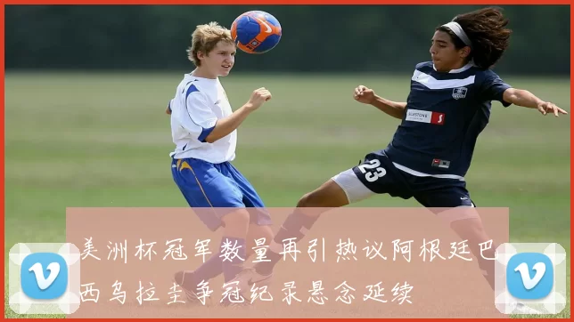 美洲杯冠军数量再引热议阿根廷巴西乌拉圭争冠纪录悬念延续