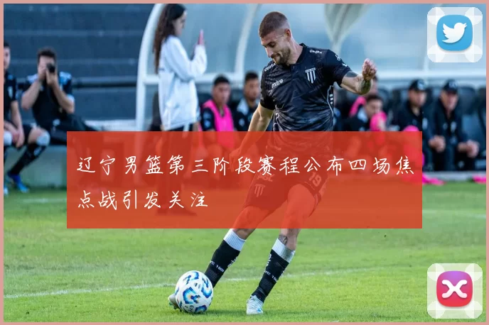 辽宁男篮第三阶段赛程公布四场焦点战引发关注