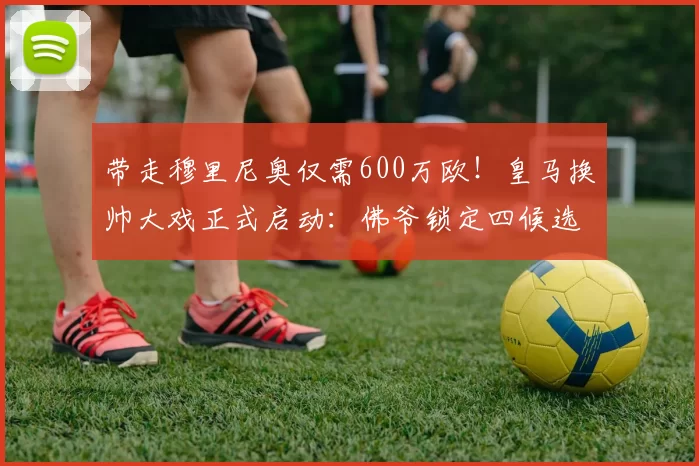 带走穆里尼奥仅需600万欧！皇马换帅大戏正式启动：佛爷锁定四候选人之一_穆帅_阿韦洛_罗马诺