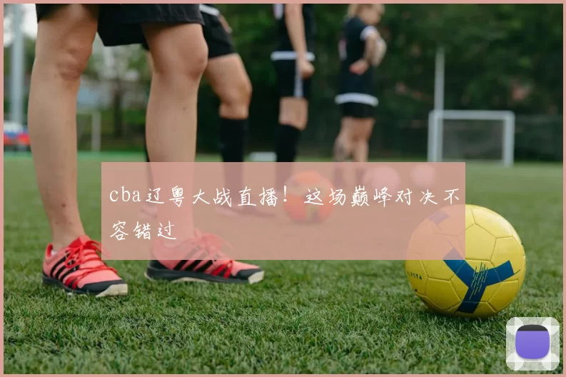 cba辽粤大战直播！这场巅峰对决不容错过