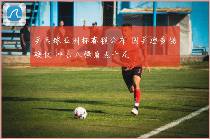 乒乓球亚洲杯赛程公布 国乒迎多场硬仗 冲击八强看点十足