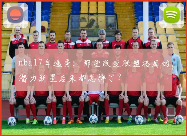 nba17年选秀：那些改变联盟格局的潜力新星后来都怎样了？