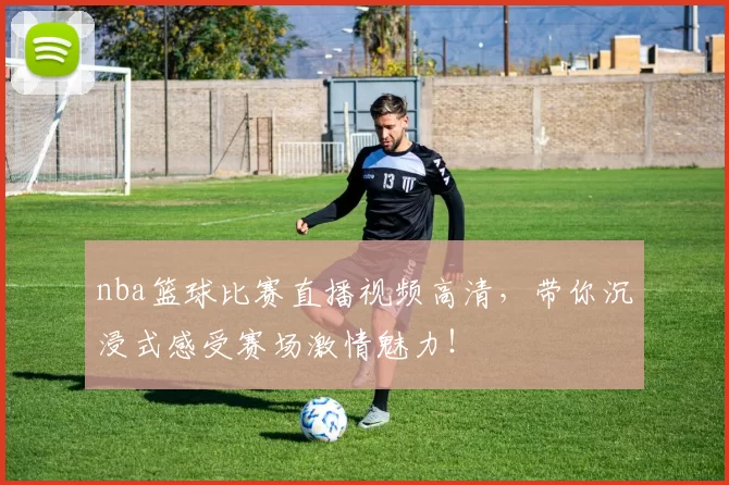 nba篮球比赛直播视频高清，带你沉浸式感受赛场激情魅力！
