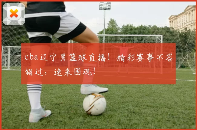 cba辽宁男篮球直播！精彩赛事不容错过，速来围观！