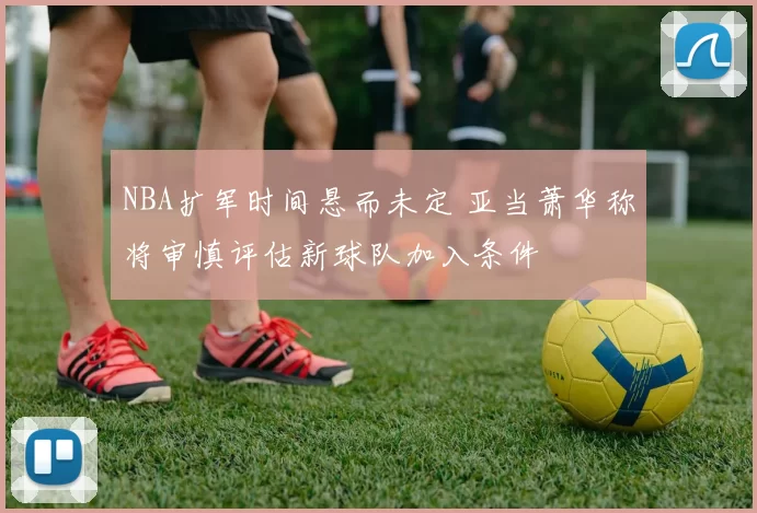 NBA扩军时间悬而未定 亚当萧华称将审慎评估新球队加入条件