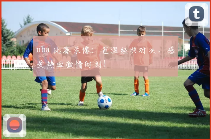 nba 比赛录像：重温经典对决，感受热血激情时刻！